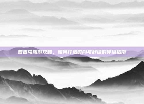 普吉岛旅游攻略，如何打造时尚与舒适的穿搭指南
