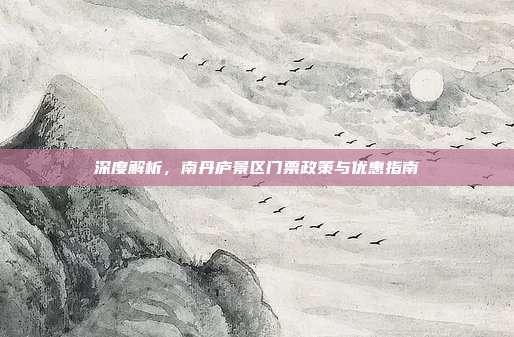 深度解析，南丹庐景区门票政策与优惠指南