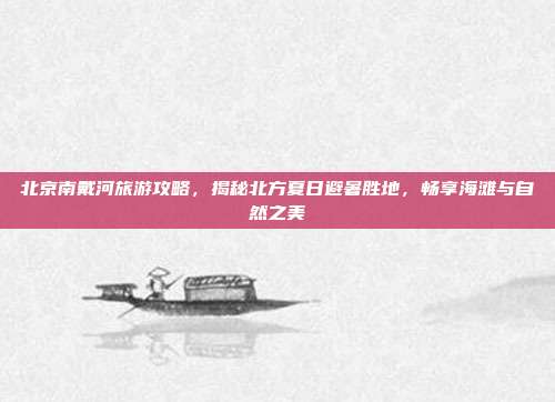 北京南戴河旅游攻略，揭秘北方夏日避暑胜地，畅享海滩与自然之美