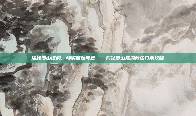 探秘博山溶洞，畅游自然奇观——揭秘博山溶洞景区门票攻略