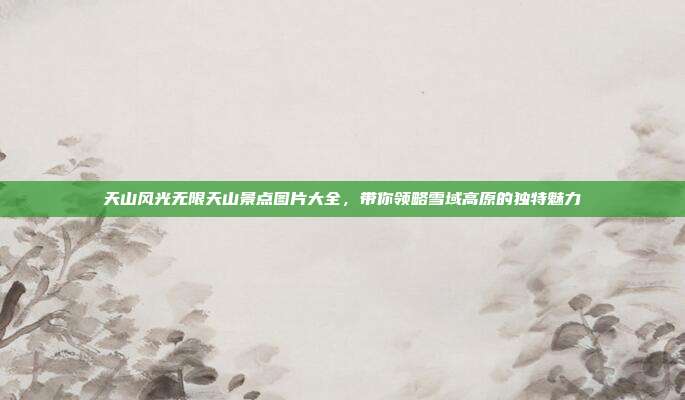 天山风光无限天山景点图片大全，带你领略雪域高原的独特魅力