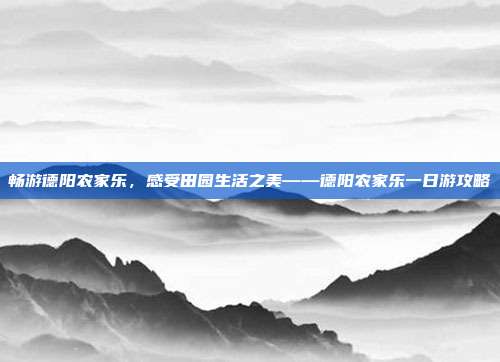 畅游德阳农家乐，感受田园生活之美——德阳农家乐一日游攻略