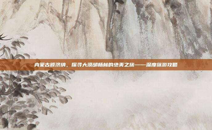 内蒙古额济纳，探寻大漠胡杨林的绝美之旅——深度旅游攻略