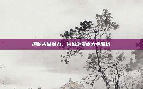探秘古城魅力，兴城游景点大全解析