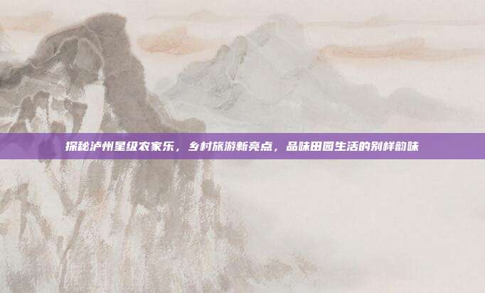 探秘泸州星级农家乐，乡村旅游新亮点，品味田园生活的别样韵味