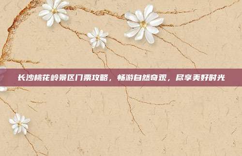 长沙桃花岭景区门票攻略，畅游自然奇观，尽享美好时光
