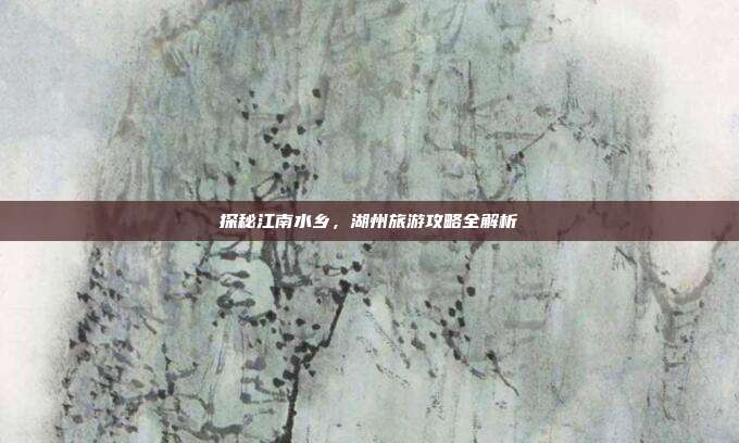 探秘江南水乡，湖州旅游攻略全解析