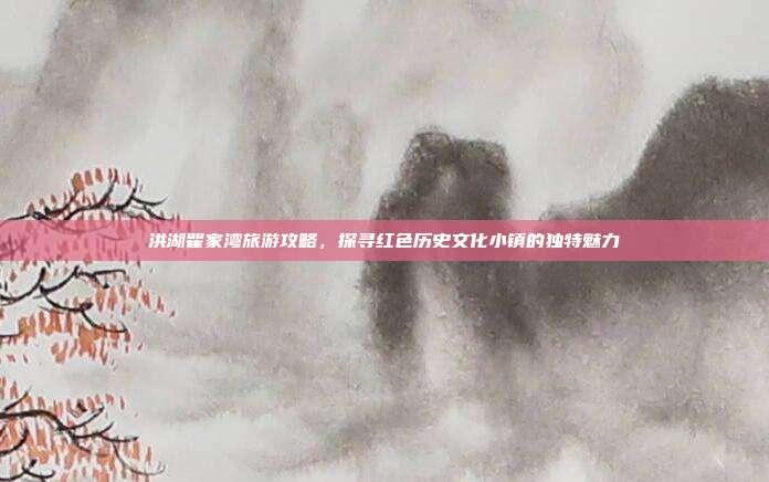 洪湖瞿家湾旅游攻略，探寻红色历史文化小镇的独特魅力
