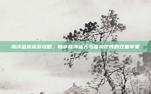 海洋温泉旅游攻略，畅享碧海蓝天与温泉疗养的双重享受