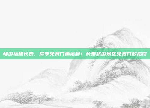 畅游福建长泰，尽享免费门票福利！长泰旅游景区免费开放指南