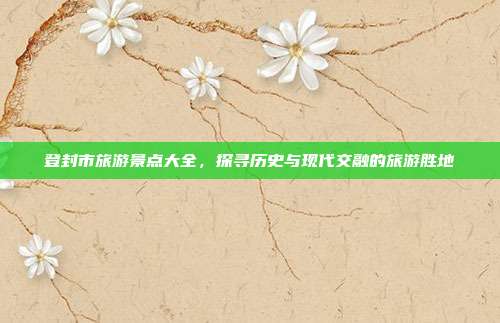 登封市旅游景点大全，探寻历史与现代交融的旅游胜地