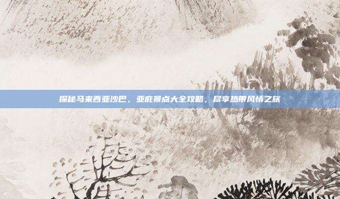 探秘马来西亚沙巴，亚庇景点大全攻略，尽享热带风情之旅