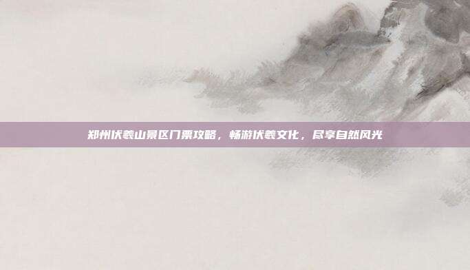 郑州伏羲山景区门票攻略，畅游伏羲文化，尽享自然风光