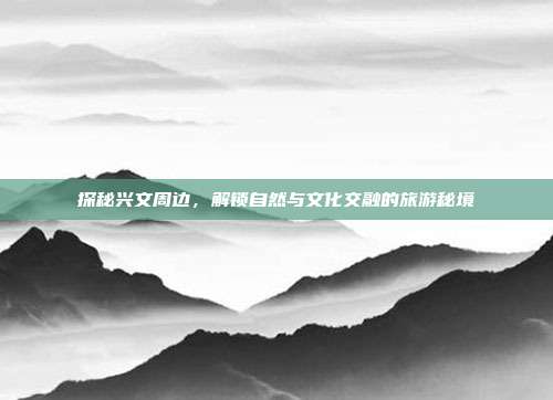 探秘兴文周边，解锁自然与文化交融的旅游秘境