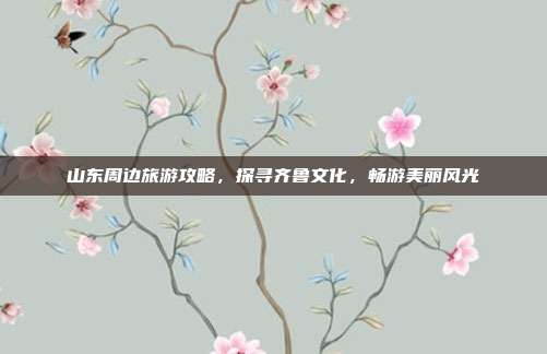 山东周边旅游攻略，探寻齐鲁文化，畅游美丽风光
