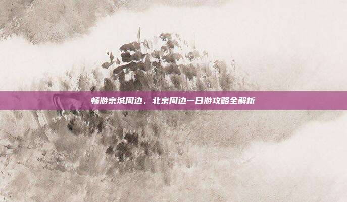 畅游京城周边，北京周边一日游攻略全解析