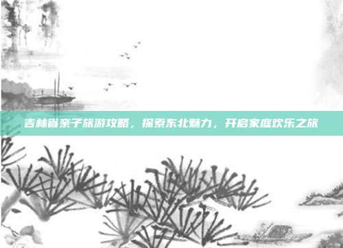 吉林省亲子旅游攻略，探索东北魅力，开启家庭欢乐之旅