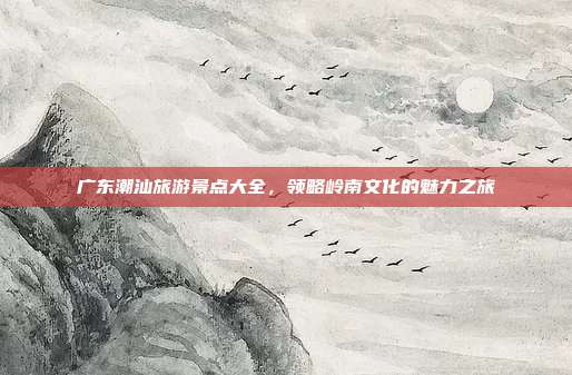 广东潮汕旅游景点大全，领略岭南文化的魅力之旅
