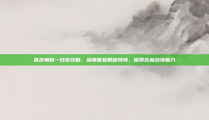 延吉朝鲜一日游攻略，深度体验朝鲜风情，探索吉林边境魅力