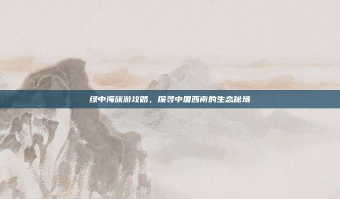 绿中海旅游攻略，探寻中国西南的生态秘境