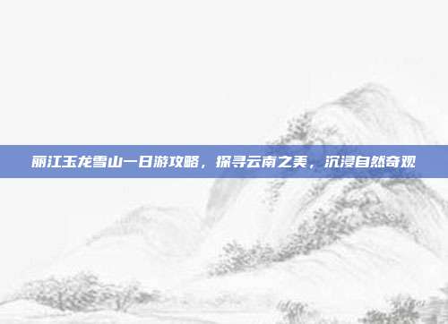 丽江玉龙雪山一日游攻略，探寻云南之美，沉浸自然奇观