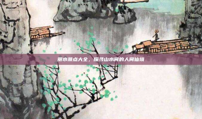 丽水景点大全，探寻山水间的人间仙境