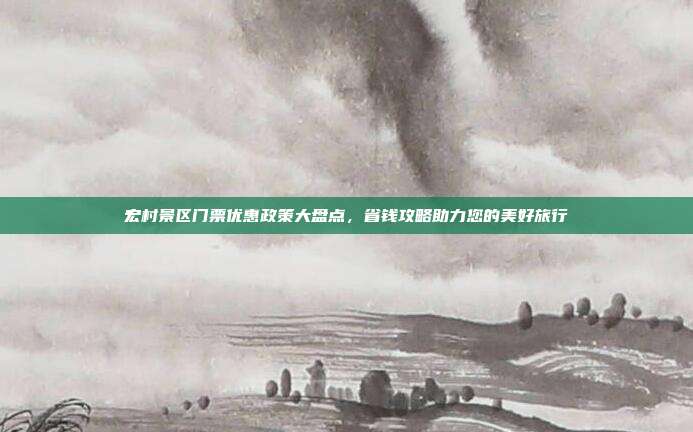 宏村景区门票优惠政策大盘点，省钱攻略助力您的美好旅行