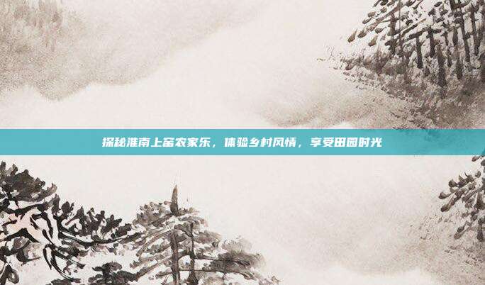 探秘淮南上窑农家乐，体验乡村风情，享受田园时光