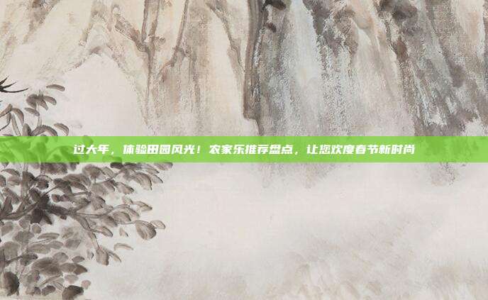 过大年，体验田园风光！农家乐推荐盘点，让您欢度春节新时尚