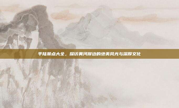 平陆景点大全，探访黄河岸边的绝美风光与深厚文化