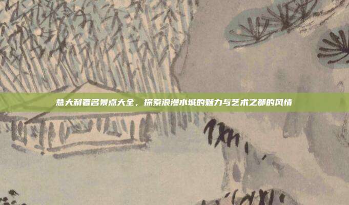 意大利著名景点大全，探索浪漫水城的魅力与艺术之都的风情