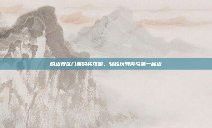 崂山景区门票购买攻略，轻松玩转青岛第一名山