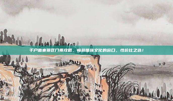 千户苗寨景区门票攻略，畅游苗族文化的窗口，性价比之选！