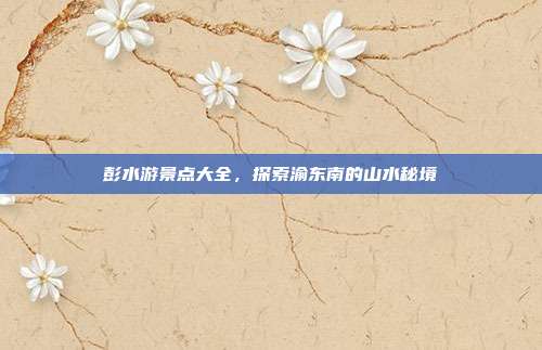 彭水游景点大全，探索渝东南的山水秘境