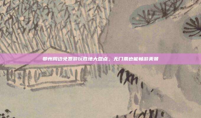 鄂州周边免费游玩胜地大盘点，无门票也能畅游美景