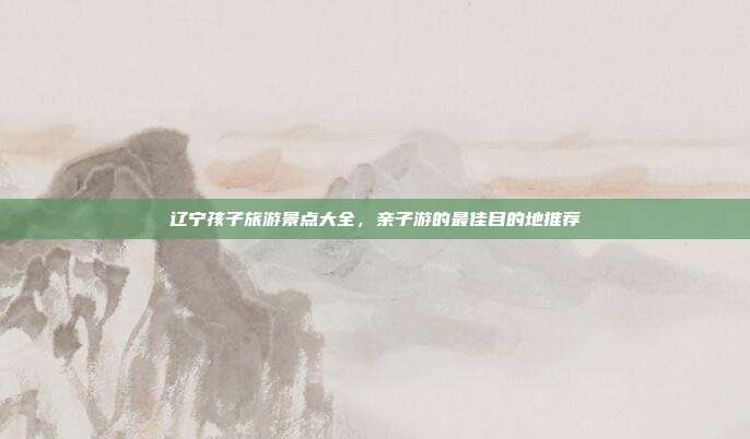 辽宁孩子旅游景点大全，亲子游的最佳目的地推荐