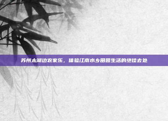 苏州太湖边农家乐，体验江南水乡田园生活的绝佳去处