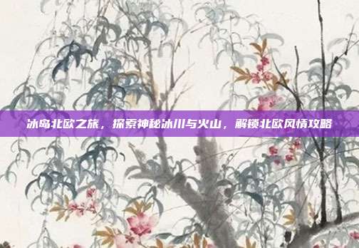 冰岛北欧之旅，探索神秘冰川与火山，解锁北欧风情攻略
