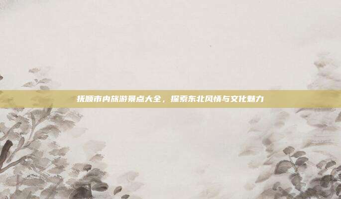 抚顺市内旅游景点大全，探索东北风情与文化魅力