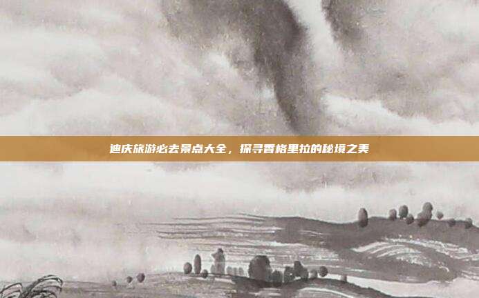 迪庆旅游必去景点大全，探寻香格里拉的秘境之美