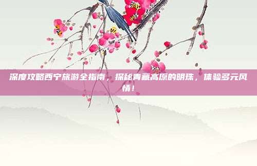 深度攻略西宁旅游全指南，探秘青藏高原的明珠，体验多元风情！