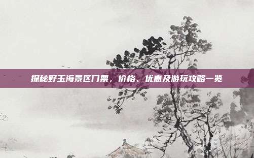 探秘野玉海景区门票，价格、优惠及游玩攻略一览