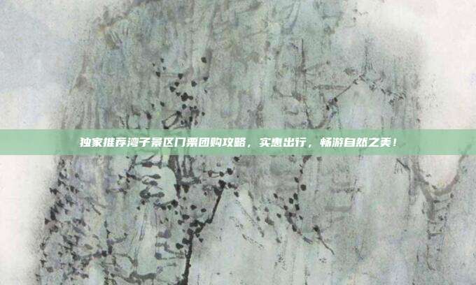 独家推荐湾子景区门票团购攻略，实惠出行，畅游自然之美！
