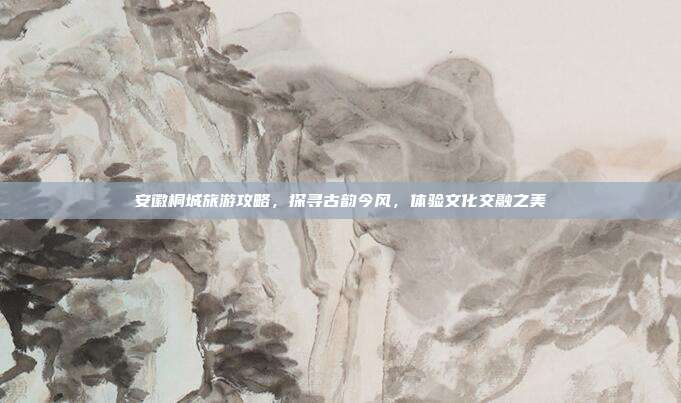安徽桐城旅游攻略，探寻古韵今风，体验文化交融之美