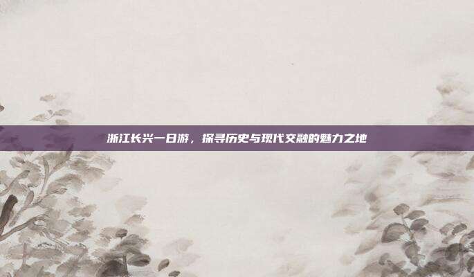 浙江长兴一日游，探寻历史与现代交融的魅力之地