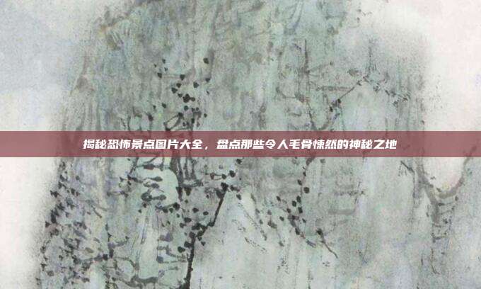 揭秘恐怖景点图片大全，盘点那些令人毛骨悚然的神秘之地