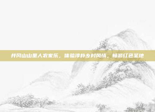井冈山山里人农家乐，体验淳朴乡村风情，畅游红色圣地