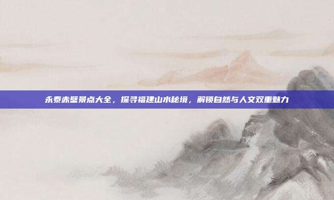 永泰赤壁景点大全，探寻福建山水秘境，解锁自然与人文双重魅力