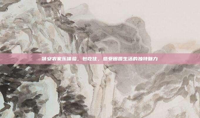 靖安农家乐体验，包吃住，感受田园生活的独特魅力