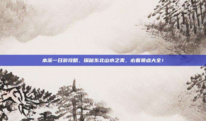 本溪一日游攻略，探秘东北山水之美，必看景点大全！